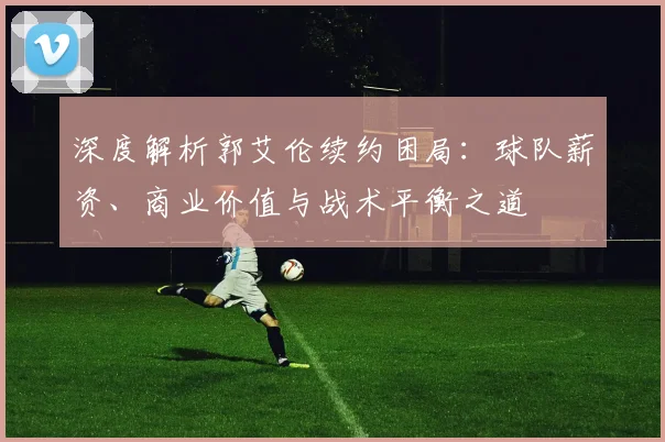 深度解析郭艾伦续约困局：球队薪资、商业价值与战术平衡之道