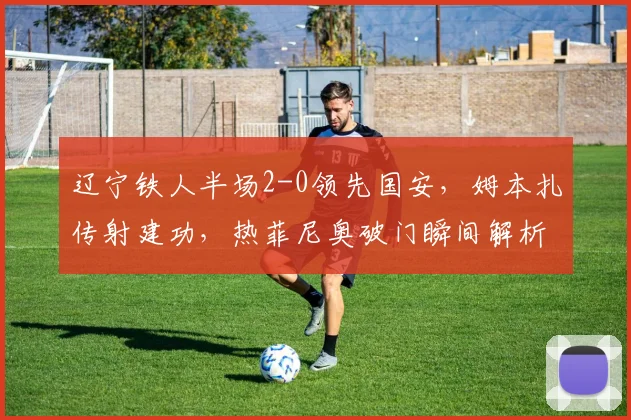 辽宁铁人半场2-0领先国安，姆本扎传射建功，热菲尼奥破门瞬间解析